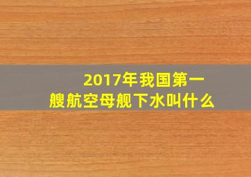 2017年我国第一艘航空母舰下水叫什么