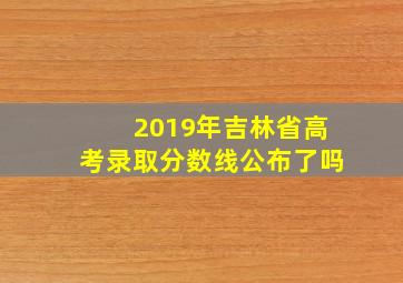 2019年吉林省高考录取分数线公布了吗