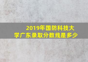 2019年国防科技大学广东录取分数线是多少