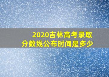 2020吉林高考录取分数线公布时间是多少