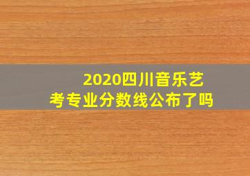 2020四川音乐艺考专业分数线公布了吗