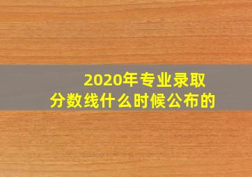 2020年专业录取分数线什么时候公布的