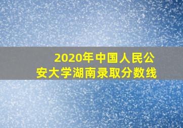 2020年中国人民公安大学湖南录取分数线