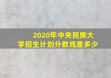 2020年中央民族大学招生计划分数线是多少