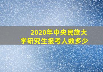 2020年中央民族大学研究生报考人数多少