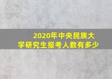 2020年中央民族大学研究生报考人数有多少