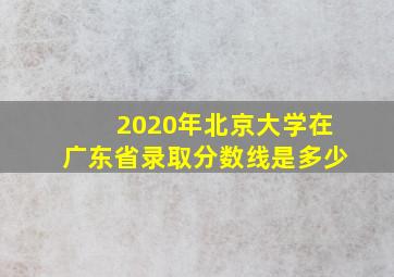 2020年北京大学在广东省录取分数线是多少