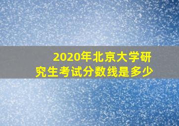 2020年北京大学研究生考试分数线是多少