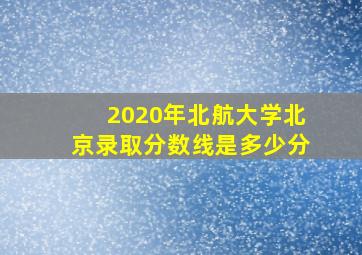 2020年北航大学北京录取分数线是多少分