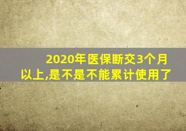 2020年医保断交3个月以上,是不是不能累计使用了