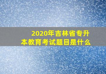 2020年吉林省专升本教育考试题目是什么