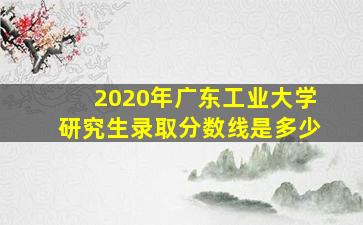 2020年广东工业大学研究生录取分数线是多少