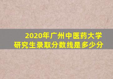 2020年广州中医药大学研究生录取分数线是多少分