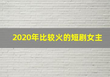 2020年比较火的短剧女主