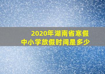 2020年湖南省寒假中小学放假时间是多少