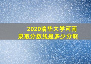 2020清华大学河南录取分数线是多少分啊