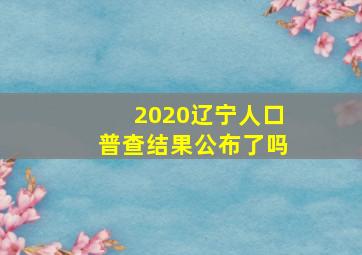 2020辽宁人口普查结果公布了吗