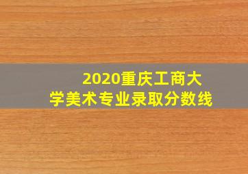 2020重庆工商大学美术专业录取分数线