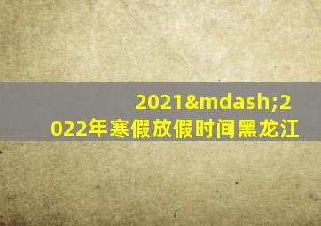 2021—2022年寒假放假时间黑龙江