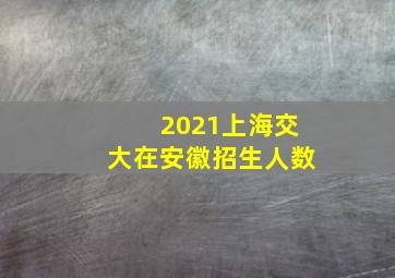 2021上海交大在安徽招生人数