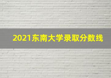 2021东南大学录取分数线