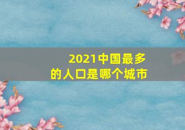 2021中国最多的人口是哪个城市