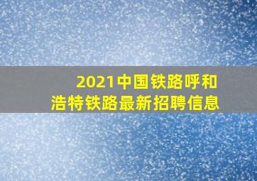 2021中国铁路呼和浩特铁路最新招聘信息