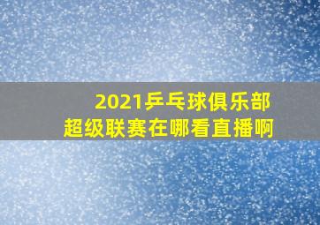 2021乒乓球俱乐部超级联赛在哪看直播啊