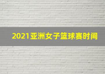 2021亚洲女子篮球赛时间