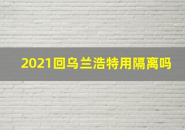 2021回乌兰浩特用隔离吗