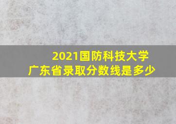 2021国防科技大学广东省录取分数线是多少