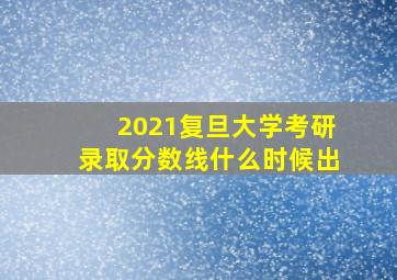 2021复旦大学考研录取分数线什么时候出