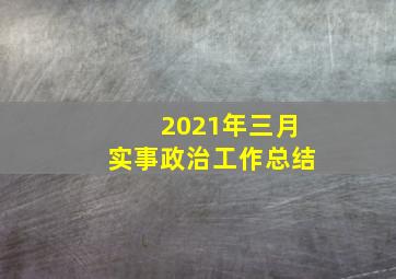 2021年三月实事政治工作总结