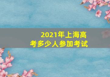 2021年上海高考多少人参加考试