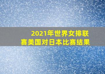 2021年世界女排联赛美国对日本比赛结果