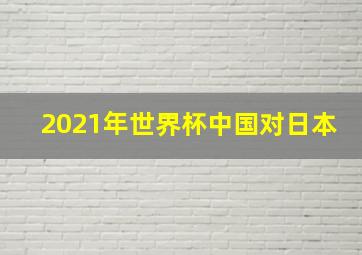 2021年世界杯中国对日本