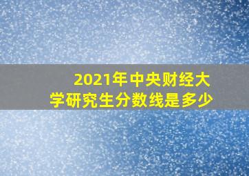 2021年中央财经大学研究生分数线是多少