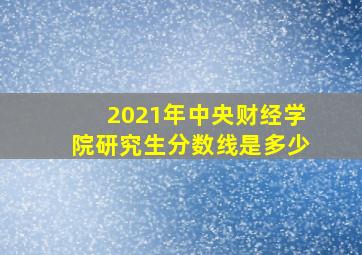 2021年中央财经学院研究生分数线是多少