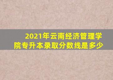 2021年云南经济管理学院专升本录取分数线是多少