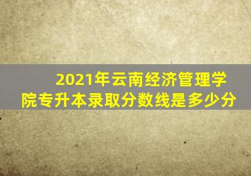 2021年云南经济管理学院专升本录取分数线是多少分