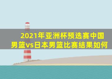 2021年亚洲杯预选赛中国男篮vs日本男篮比赛结果如何