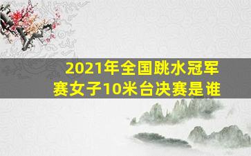 2021年全国跳水冠军赛女子10米台决赛是谁