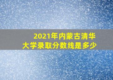 2021年内蒙古清华大学录取分数线是多少