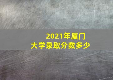 2021年厦门大学录取分数多少