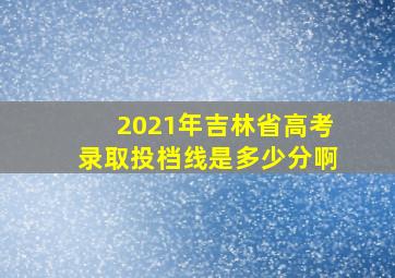 2021年吉林省高考录取投档线是多少分啊