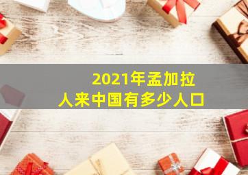 2021年孟加拉人来中国有多少人口