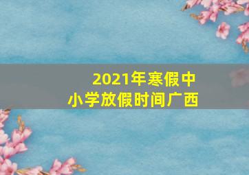 2021年寒假中小学放假时间广西