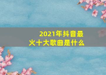 2021年抖音最火十大歌曲是什么