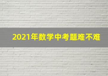 2021年数学中考题难不难