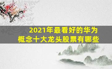 2021年最看好的华为概念十大龙头股票有哪些